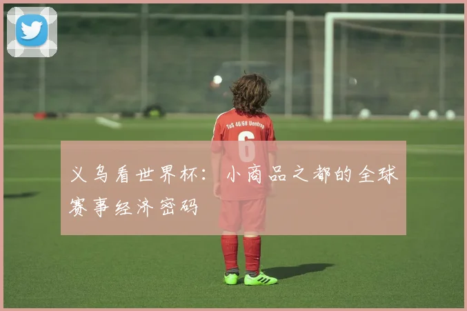 义乌看世界杯:小商品之都的全球赛事经济密码