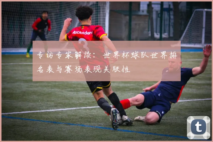 专访专家解读:世界杯球队世界排名表与赛场表现关联性