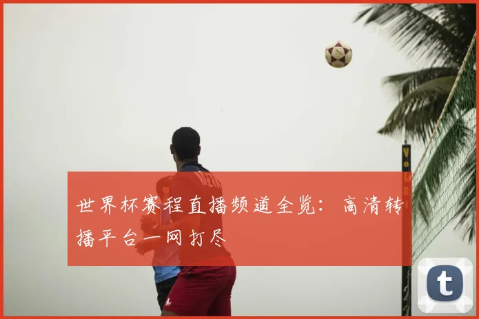 世界杯赛程直播频道全览:高清转播平台一网打尽