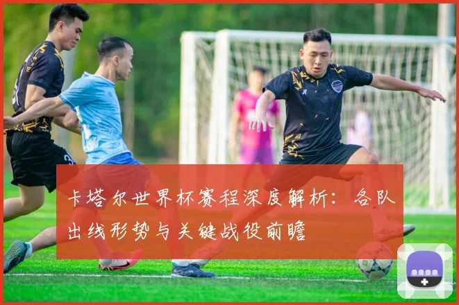 卡塔尔世界杯赛程深度解析:各队出线形势与关键战役前瞻