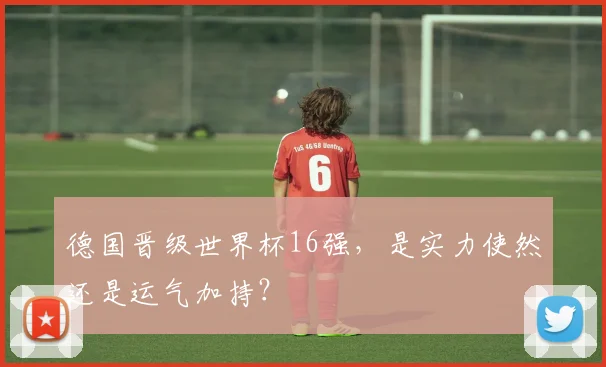 德国晋级世界杯16强,是实力使然还是运气加持?