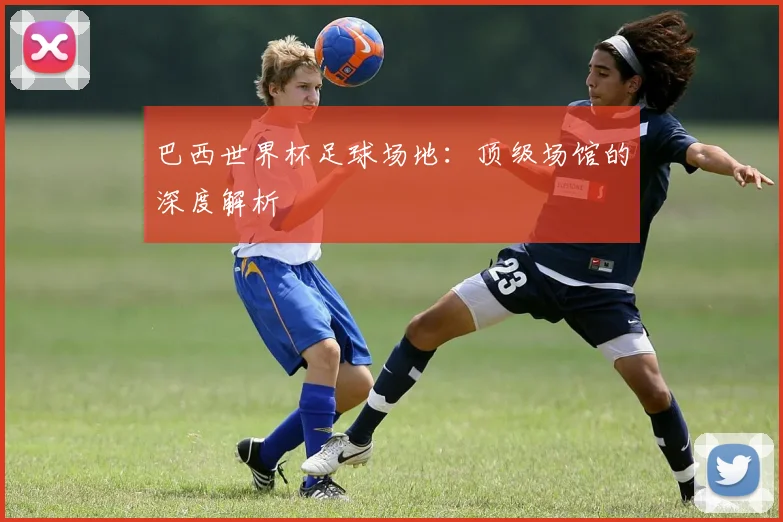 巴西世界杯足球场地:顶级场馆的深度解析