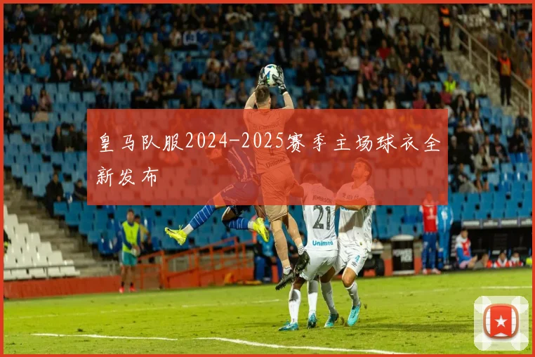 皇马队服2024-2025赛季主场球衣全新发布