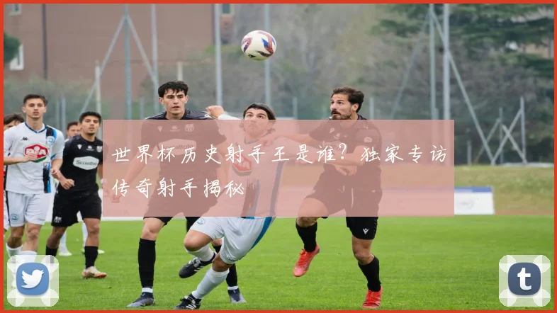 世界杯历史射手王是谁？独家专访传奇射手揭秘