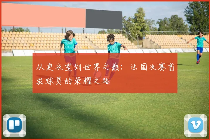 从更衣室到世界之巅：法国决赛首发球员的荣耀之路