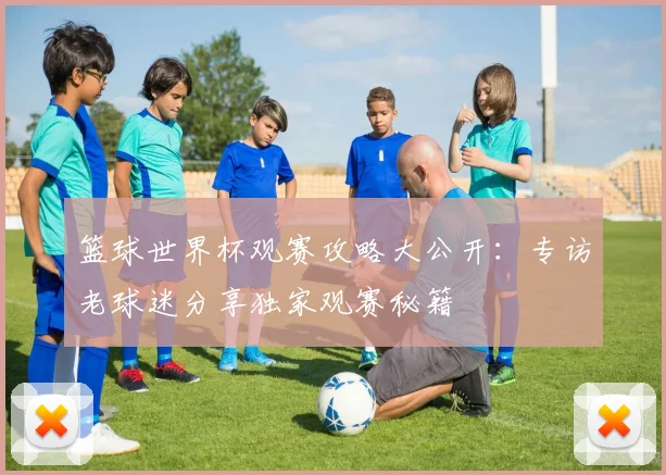 篮球世界杯观赛攻略大公开：专访老球迷分享独家观赛秘籍