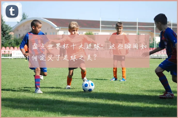盘点世界杯十大进球：这些瞬间如何定义了足球之美？