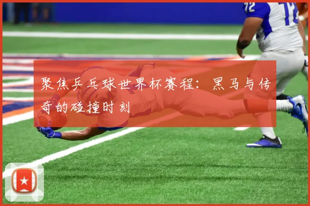 聚焦乒乓球世界杯赛程：黑马与传奇的碰撞时刻