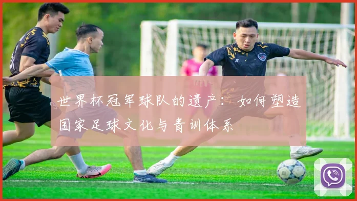 世界杯冠军球队的遗产：如何塑造国家足球文化与青训体系